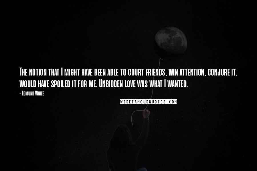 Edmund White Quotes: The notion that I might have been able to court friends, win attention, conjure it, would have spoiled it for me. Unbidden love was what I wanted.