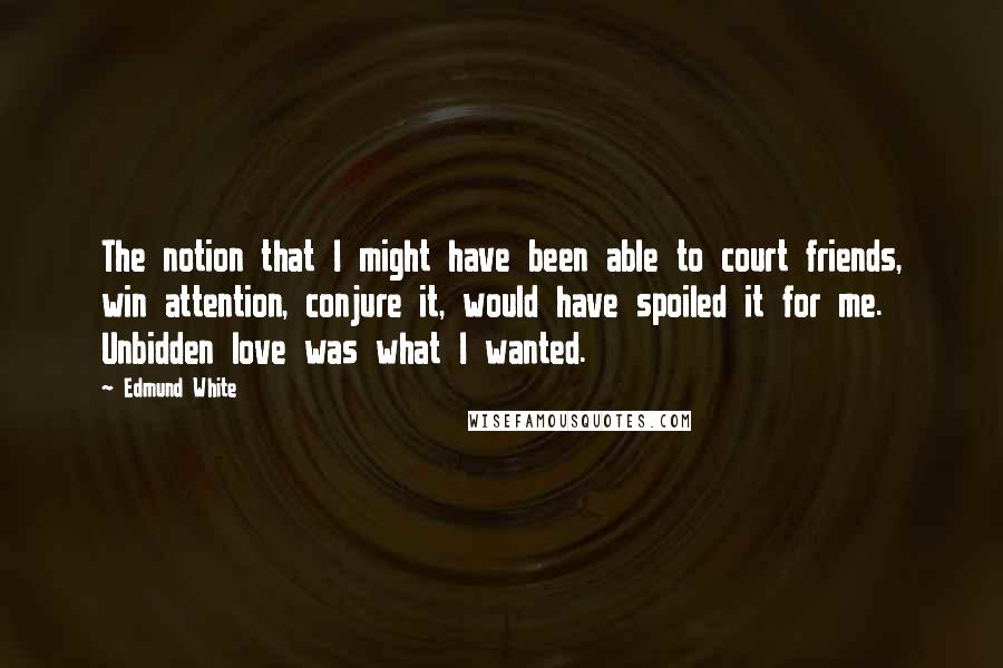 Edmund White Quotes: The notion that I might have been able to court friends, win attention, conjure it, would have spoiled it for me. Unbidden love was what I wanted.