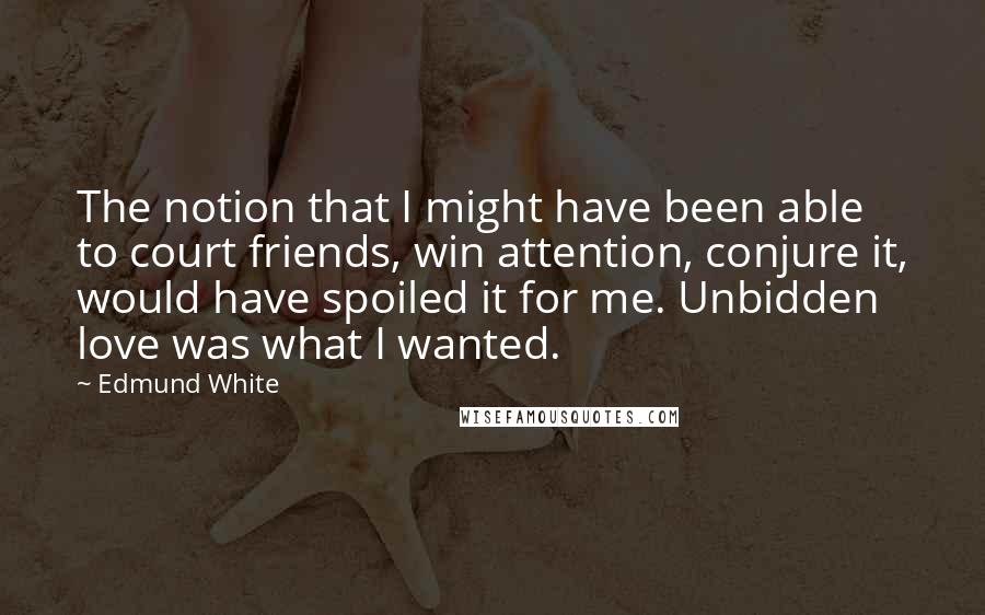 Edmund White Quotes: The notion that I might have been able to court friends, win attention, conjure it, would have spoiled it for me. Unbidden love was what I wanted.