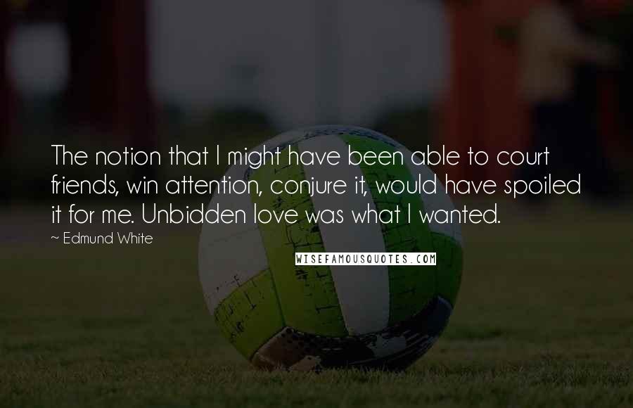 Edmund White Quotes: The notion that I might have been able to court friends, win attention, conjure it, would have spoiled it for me. Unbidden love was what I wanted.