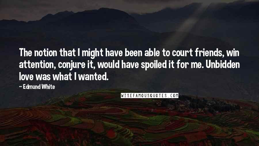 Edmund White Quotes: The notion that I might have been able to court friends, win attention, conjure it, would have spoiled it for me. Unbidden love was what I wanted.