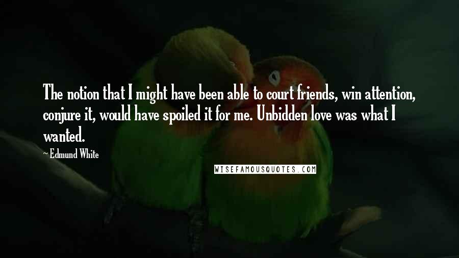 Edmund White Quotes: The notion that I might have been able to court friends, win attention, conjure it, would have spoiled it for me. Unbidden love was what I wanted.