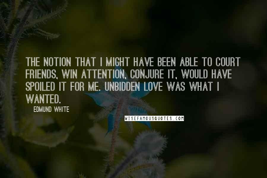 Edmund White Quotes: The notion that I might have been able to court friends, win attention, conjure it, would have spoiled it for me. Unbidden love was what I wanted.