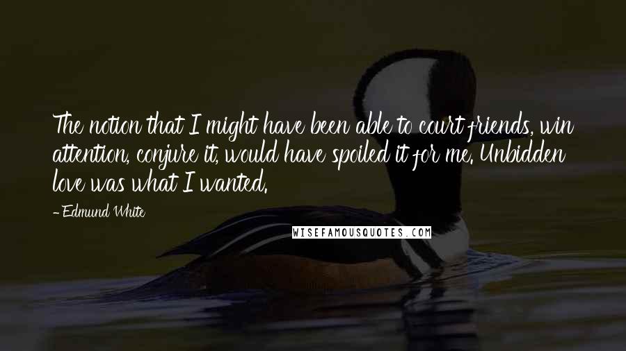 Edmund White Quotes: The notion that I might have been able to court friends, win attention, conjure it, would have spoiled it for me. Unbidden love was what I wanted.