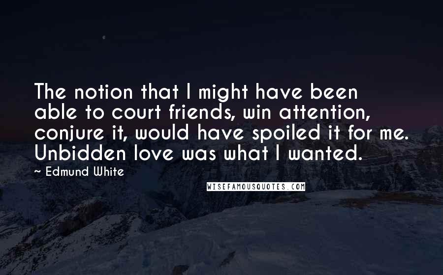 Edmund White Quotes: The notion that I might have been able to court friends, win attention, conjure it, would have spoiled it for me. Unbidden love was what I wanted.