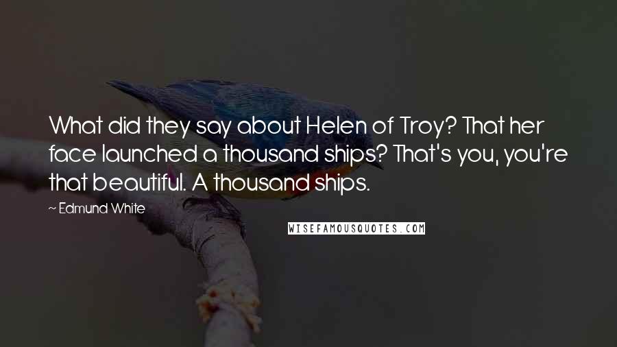 Edmund White Quotes: What did they say about Helen of Troy? That her face launched a thousand ships? That's you, you're that beautiful. A thousand ships.