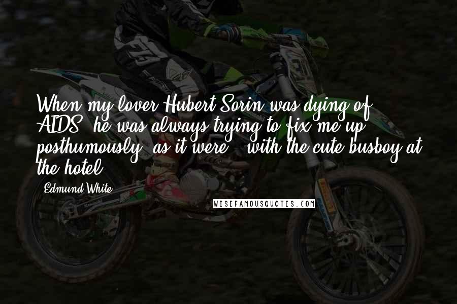 Edmund White Quotes: When my lover Hubert Sorin was dying of AIDS, he was always trying to fix me up - posthumously, as it were - with the cute busboy at the hotel.