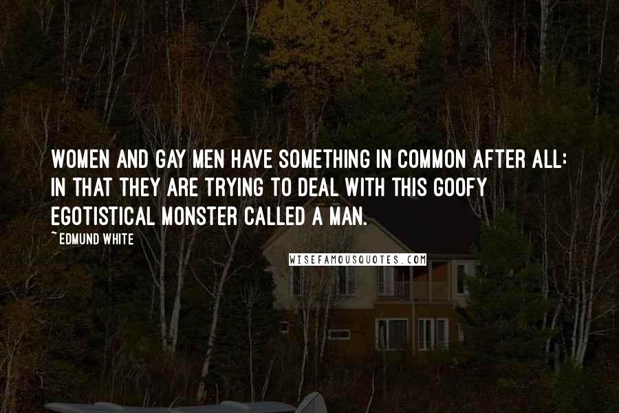 Edmund White Quotes: Women and gay men have something in common after all: in that they are trying to deal with this goofy egotistical monster called a man.