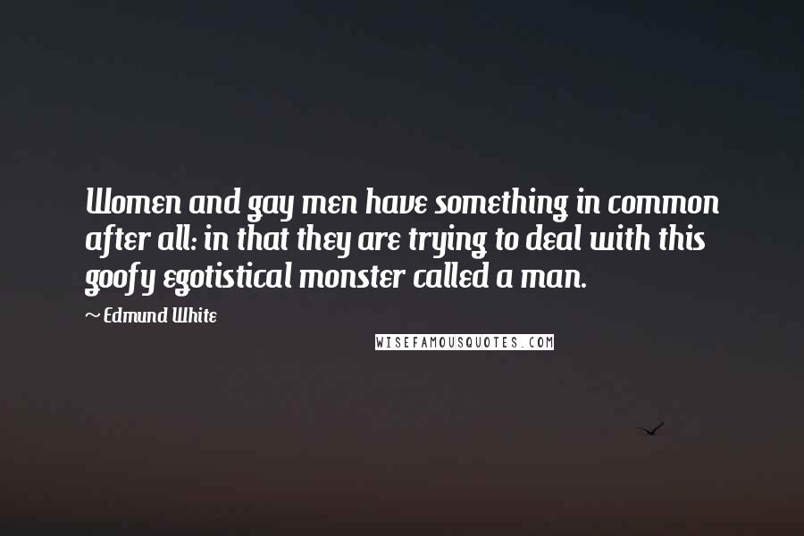 Edmund White Quotes: Women and gay men have something in common after all: in that they are trying to deal with this goofy egotistical monster called a man.