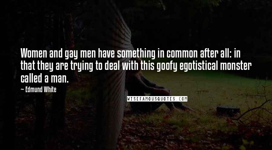 Edmund White Quotes: Women and gay men have something in common after all: in that they are trying to deal with this goofy egotistical monster called a man.