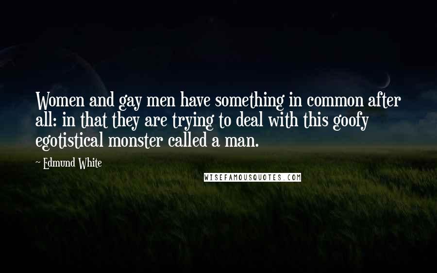 Edmund White Quotes: Women and gay men have something in common after all: in that they are trying to deal with this goofy egotistical monster called a man.