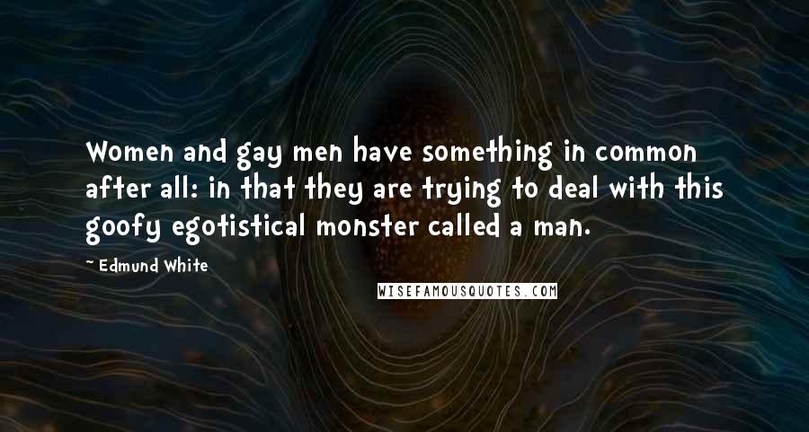 Edmund White Quotes: Women and gay men have something in common after all: in that they are trying to deal with this goofy egotistical monster called a man.