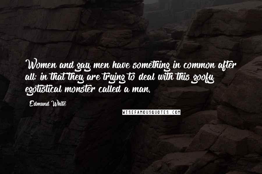 Edmund White Quotes: Women and gay men have something in common after all: in that they are trying to deal with this goofy egotistical monster called a man.