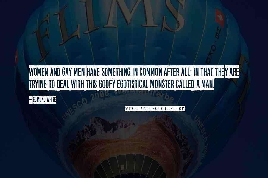 Edmund White Quotes: Women and gay men have something in common after all: in that they are trying to deal with this goofy egotistical monster called a man.