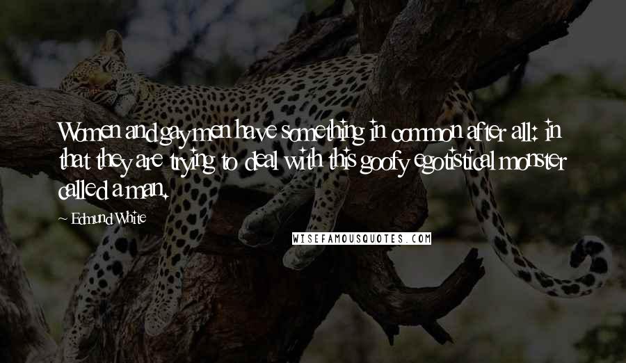 Edmund White Quotes: Women and gay men have something in common after all: in that they are trying to deal with this goofy egotistical monster called a man.