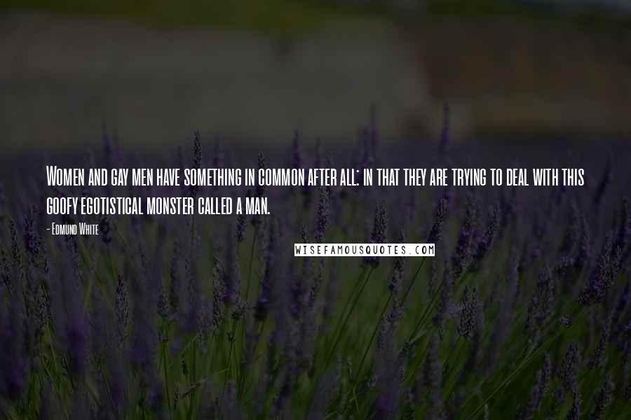 Edmund White Quotes: Women and gay men have something in common after all: in that they are trying to deal with this goofy egotistical monster called a man.