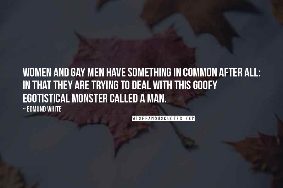 Edmund White Quotes: Women and gay men have something in common after all: in that they are trying to deal with this goofy egotistical monster called a man.