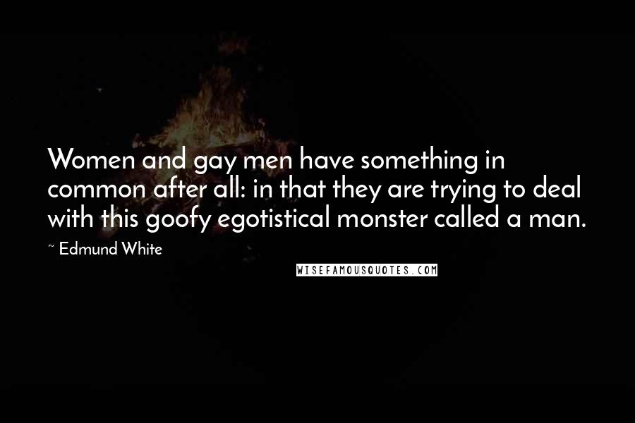 Edmund White Quotes: Women and gay men have something in common after all: in that they are trying to deal with this goofy egotistical monster called a man.