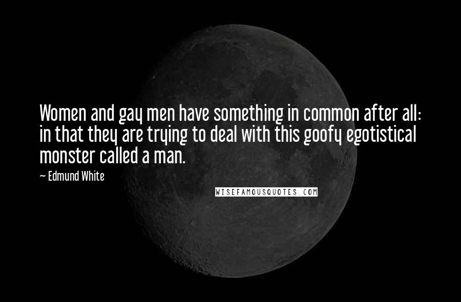 Edmund White Quotes: Women and gay men have something in common after all: in that they are trying to deal with this goofy egotistical monster called a man.