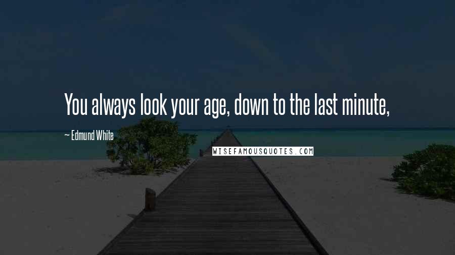 Edmund White Quotes: You always look your age, down to the last minute,
