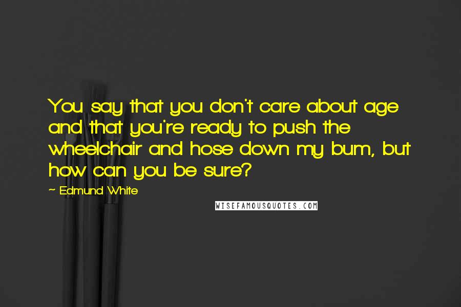 Edmund White Quotes: You say that you don't care about age and that you're ready to push the wheelchair and hose down my bum, but how can you be sure?