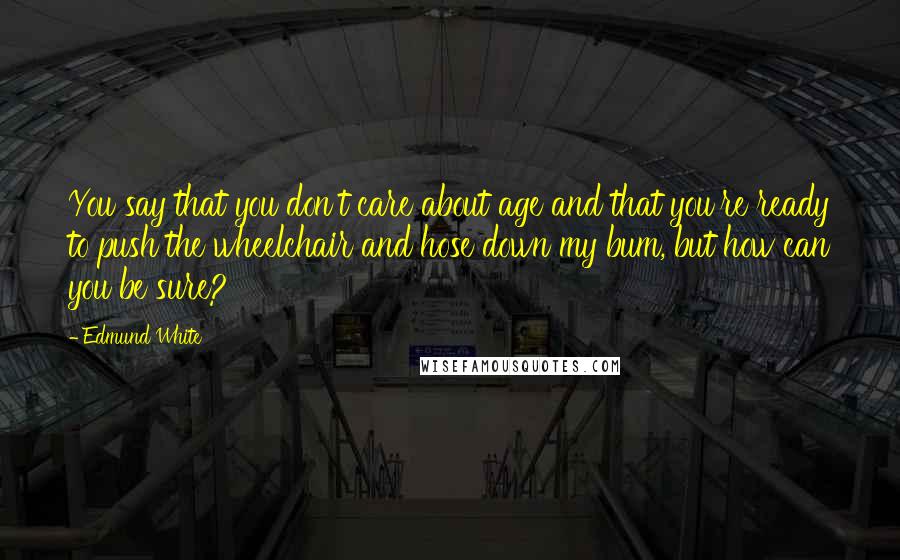 Edmund White Quotes: You say that you don't care about age and that you're ready to push the wheelchair and hose down my bum, but how can you be sure?