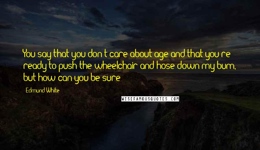 Edmund White Quotes: You say that you don't care about age and that you're ready to push the wheelchair and hose down my bum, but how can you be sure?