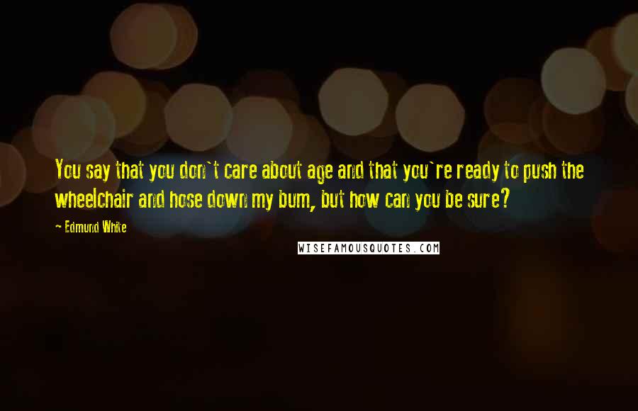 Edmund White Quotes: You say that you don't care about age and that you're ready to push the wheelchair and hose down my bum, but how can you be sure?