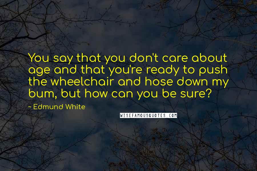Edmund White Quotes: You say that you don't care about age and that you're ready to push the wheelchair and hose down my bum, but how can you be sure?