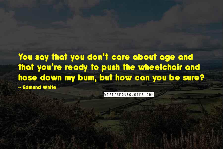 Edmund White Quotes: You say that you don't care about age and that you're ready to push the wheelchair and hose down my bum, but how can you be sure?