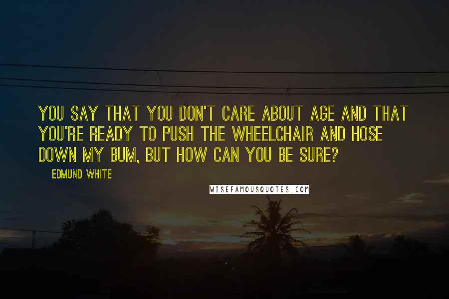 Edmund White Quotes: You say that you don't care about age and that you're ready to push the wheelchair and hose down my bum, but how can you be sure?