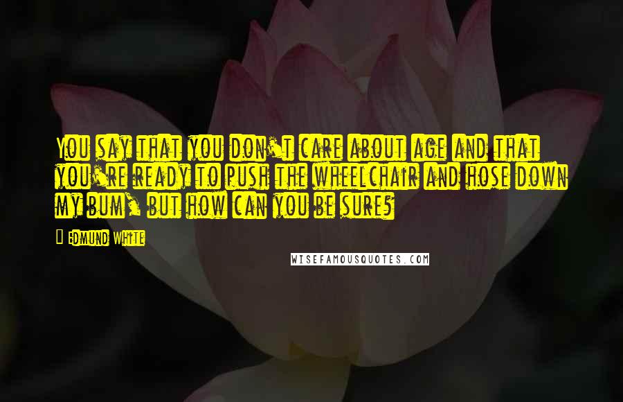 Edmund White Quotes: You say that you don't care about age and that you're ready to push the wheelchair and hose down my bum, but how can you be sure?