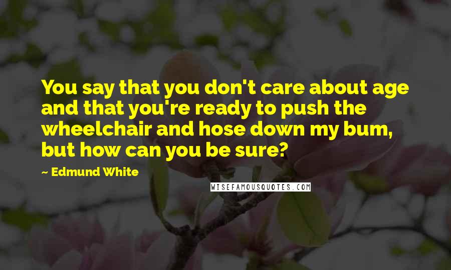 Edmund White Quotes: You say that you don't care about age and that you're ready to push the wheelchair and hose down my bum, but how can you be sure?