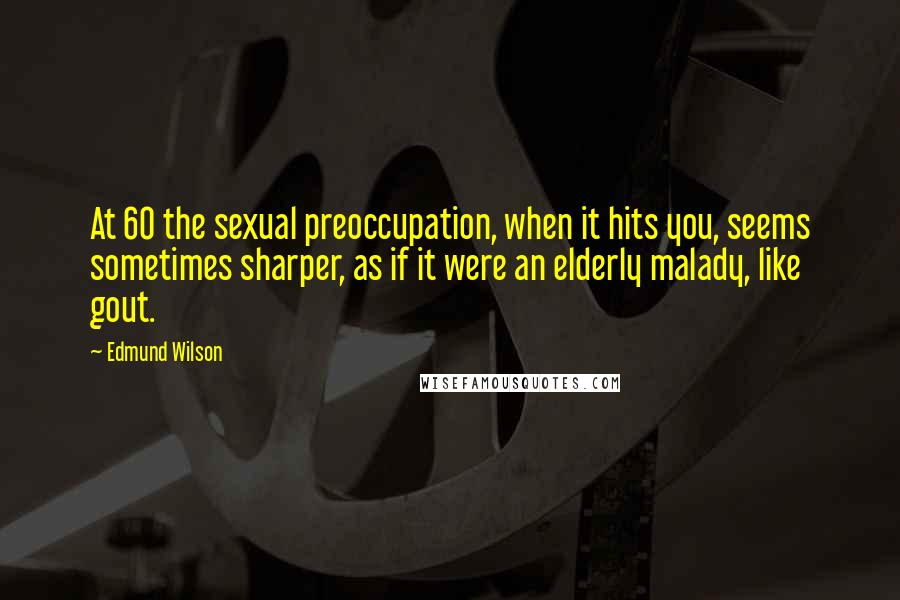 Edmund Wilson Quotes: At 60 the sexual preoccupation, when it hits you, seems sometimes sharper, as if it were an elderly malady, like gout.