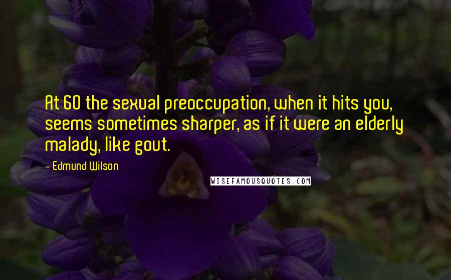 Edmund Wilson Quotes: At 60 the sexual preoccupation, when it hits you, seems sometimes sharper, as if it were an elderly malady, like gout.