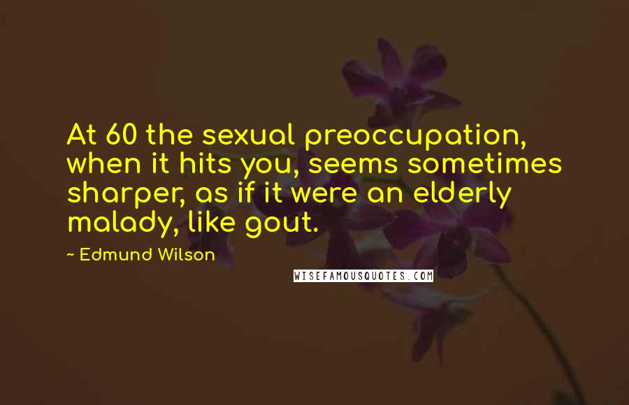 Edmund Wilson Quotes: At 60 the sexual preoccupation, when it hits you, seems sometimes sharper, as if it were an elderly malady, like gout.