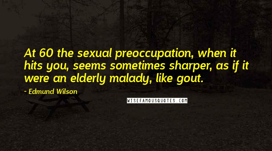 Edmund Wilson Quotes: At 60 the sexual preoccupation, when it hits you, seems sometimes sharper, as if it were an elderly malady, like gout.