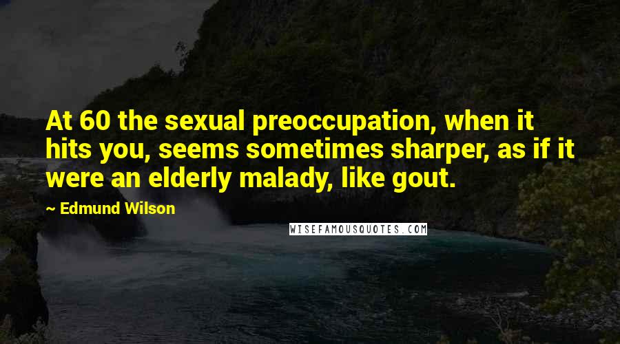 Edmund Wilson Quotes: At 60 the sexual preoccupation, when it hits you, seems sometimes sharper, as if it were an elderly malady, like gout.