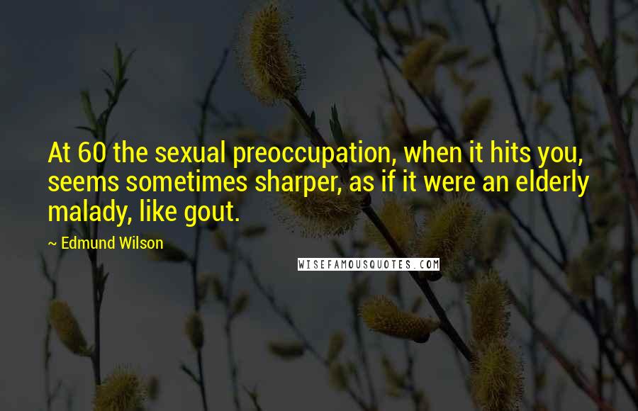 Edmund Wilson Quotes: At 60 the sexual preoccupation, when it hits you, seems sometimes sharper, as if it were an elderly malady, like gout.
