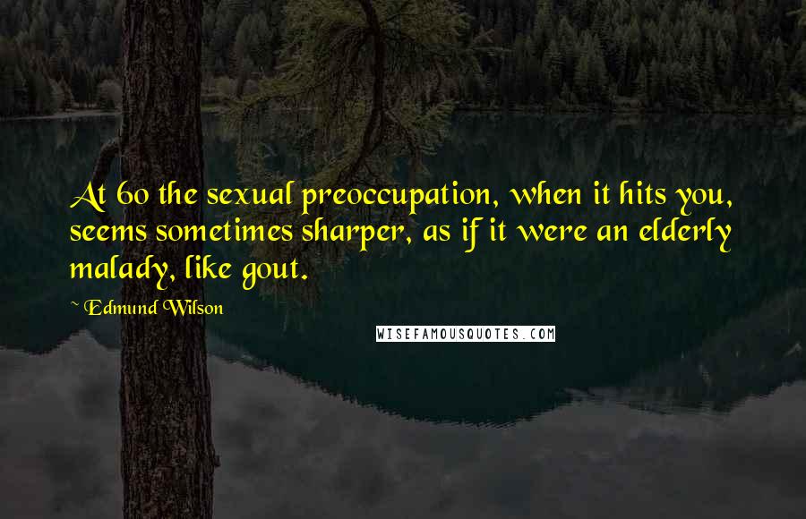 Edmund Wilson Quotes: At 60 the sexual preoccupation, when it hits you, seems sometimes sharper, as if it were an elderly malady, like gout.