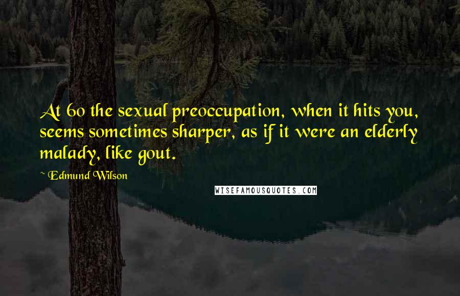 Edmund Wilson Quotes: At 60 the sexual preoccupation, when it hits you, seems sometimes sharper, as if it were an elderly malady, like gout.