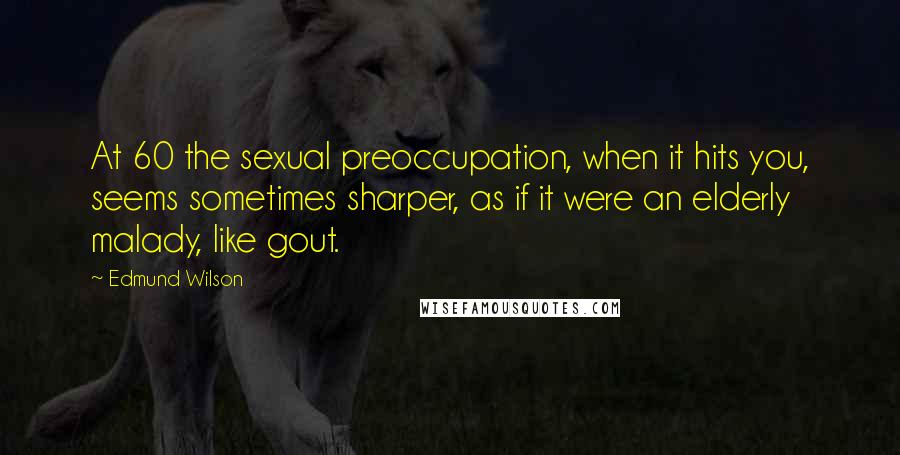 Edmund Wilson Quotes: At 60 the sexual preoccupation, when it hits you, seems sometimes sharper, as if it were an elderly malady, like gout.