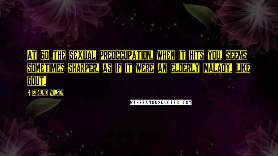 Edmund Wilson Quotes: At 60 the sexual preoccupation, when it hits you, seems sometimes sharper, as if it were an elderly malady, like gout.