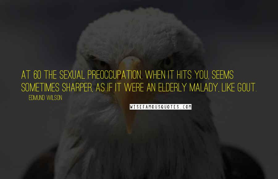 Edmund Wilson Quotes: At 60 the sexual preoccupation, when it hits you, seems sometimes sharper, as if it were an elderly malady, like gout.