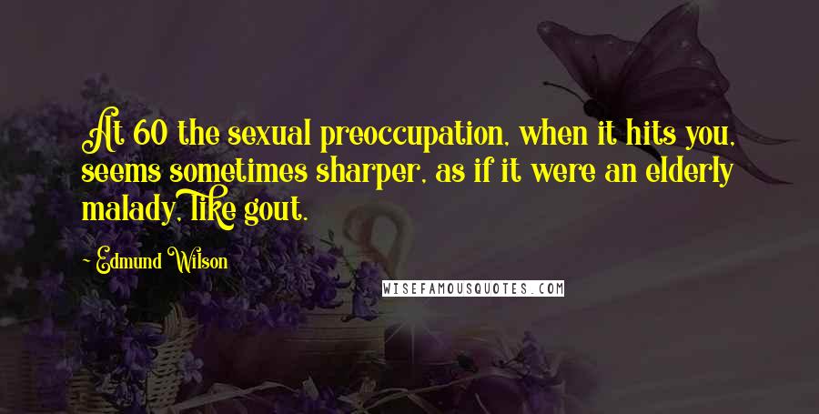 Edmund Wilson Quotes: At 60 the sexual preoccupation, when it hits you, seems sometimes sharper, as if it were an elderly malady, like gout.