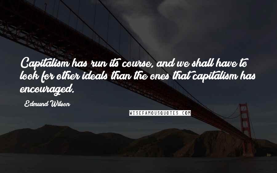 Edmund Wilson Quotes: Capitalism has run its course, and we shall have to look for other ideals than the ones that capitalism has encouraged.