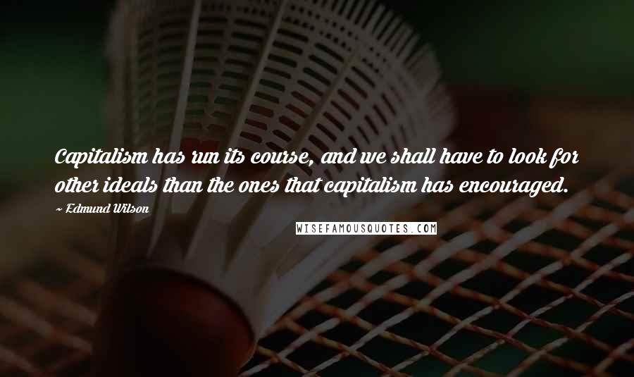 Edmund Wilson Quotes: Capitalism has run its course, and we shall have to look for other ideals than the ones that capitalism has encouraged.