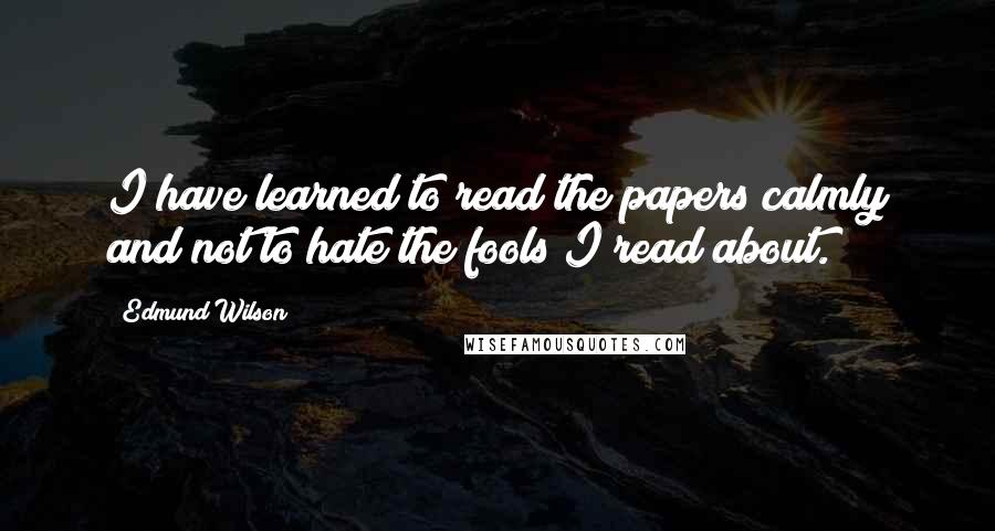 Edmund Wilson Quotes: I have learned to read the papers calmly and not to hate the fools I read about.