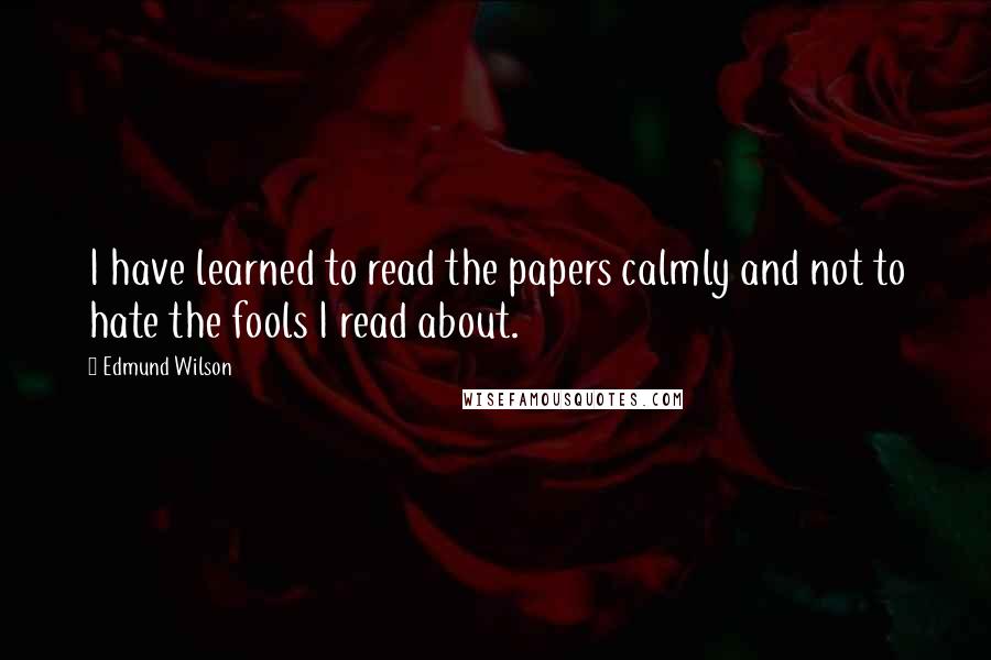 Edmund Wilson Quotes: I have learned to read the papers calmly and not to hate the fools I read about.