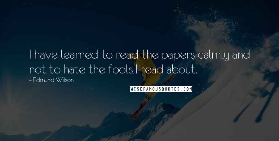 Edmund Wilson Quotes: I have learned to read the papers calmly and not to hate the fools I read about.